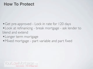How To Protect



•Get pre-approved - Lock in rate for 120 days
•Look at reﬁnanicng - break mortgage - ask lender to
blend and extend
•Longer term mortgage
•Mixed mortgage - part variable and part ﬁxed
 