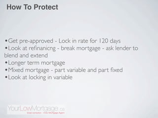 How To Protect



•Get pre-approved - Lock in rate for 120 days
•Look at reﬁnanicng - break mortgage - ask lender to
blend and extend
•Longer term mortgage
•Mixed mortgage - part variable and part ﬁxed
•Look at locking in variable
 