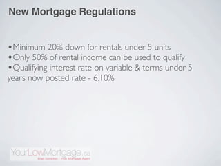 New Mortgage Regulations


•Minimum 20% down for rentals under 5 units
•Only 50% of rental income can be used to qualify
•Qualifying interest rate on variable & terms under 5
years now posted rate - 6.10%
 