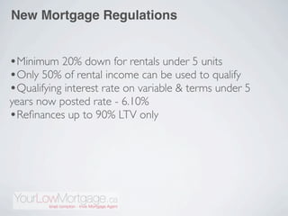 New Mortgage Regulations


•Minimum 20% down for rentals under 5 units
•Only 50% of rental income can be used to qualify
•Qualifying interest rate on variable & terms under 5
years now posted rate - 6.10%
•Reﬁnances up to 90% LTV only
 