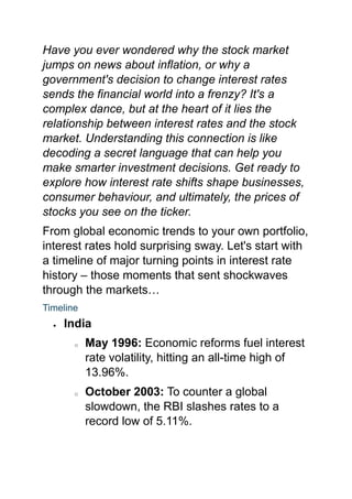 Have you ever wondered why the stock market
jumps on news about inflation, or why a
government's decision to change interest rates
sends the financial world into a frenzy? It's a
complex dance, but at the heart of it lies the
relationship between interest rates and the stock
market. Understanding this connection is like
decoding a secret language that can help you
make smarter investment decisions. Get ready to
explore how interest rate shifts shape businesses,
consumer behaviour, and ultimately, the prices of
stocks you see on the ticker.
From global economic trends to your own portfolio,
interest rates hold surprising sway. Let's start with
a timeline of major turning points in interest rate
history – those moments that sent shockwaves
through the markets…
Timeline
 India
o May 1996: Economic reforms fuel interest
rate volatility, hitting an all-time high of
13.96%.
o October 2003: To counter a global
slowdown, the RBI slashes rates to a
record low of 5.11%.
 