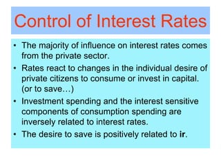 Control of Interest Rates
• The majority of influence on interest rates comes
from the private sector.
• Rates react to changes in the individual desire of
private citizens to consume or invest in capital.
(or to save…)
• Investment spending and the interest sensitive
components of consumption spending are
inversely related to interest rates.
• The desire to save is positively related to ir.
 