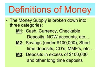 Definitions of Money
• The Money Supply is broken down into
three categories:
M1: Cash, Currency, Checkable
Deposits, NOW accounts, etc…
M2: Savings (under $100,000), Short
time deposits, CD’s, MMF’s, etc…
M3: Deposits in excess of $100,000
and other long time deposits
 