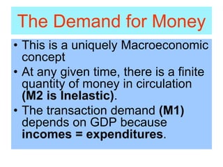 The Demand for Money
• This is a uniquely Macroeconomic
concept
• At any given time, there is a finite
quantity of money in circulation
(M2 is Inelastic).
• The transaction demand (M1)
depends on GDP because
incomes = expenditures.
 