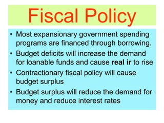 Fiscal Policy
• Most expansionary government spending
programs are financed through borrowing.
• Budget deficits will increase the demand
for loanable funds and cause real ir to rise
• Contractionary fiscal policy will cause
budget surplus
• Budget surplus will reduce the demand for
money and reduce interest rates
 