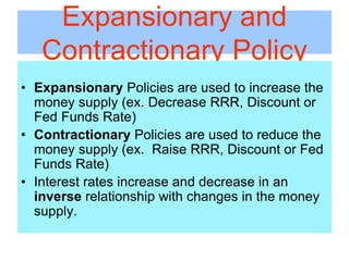 Expansionary and
Contractionary Policy
• Expansionary Policies are used to increase the
money supply (ex. Decrease RRR, Discount or
Fed Funds Rate)
• Contractionary Policies are used to reduce the
money supply (ex. Raise RRR, Discount or Fed
Funds Rate)
• Interest rates increase and decrease in an
inverse relationship with changes in the money
supply.
 