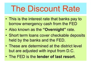 The Discount Rate
• This is the interest rate that banks pay to
borrow emergency cash from the FED
• Also known as the “Overnight” rate.
• Short term loans cover checkable deposits
held by the banks and the FED.
• These are determined at the district level
but are adjusted with input from D.C.
• The FED is the lender of last resort.
 