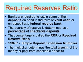 Required Reserves Ratio
• Banks are required to retain some of their
deposits on hand in the form of vault cash or
on deposit at a federal reserve bank.
• The quantity of reserve is determined as a
percentage of checkable deposits.
• That percentage is called the RRR or Required
Reserve Ratio.
• 1/RRR = Simple Deposit Expansion Multiplier
• The multiplier determines the total growth of the
money supply from checkable deposits.
 