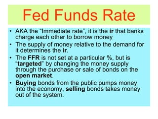 Fed Funds Rate
• AKA the “Immediate rate”, it is the ir that banks
charge each other to borrow money
• The supply of money relative to the demand for
it determines the ir.
• The FFR is not set at a particular %, but is
“targeted” by changing the money supply
through the purchase or sale of bonds on the
open market.
• Buying bonds from the public pumps money
into the economy, selling bonds takes money
out of the system.
 