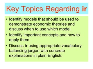 Key Topics Regarding ir
• Identify models that should be used to
demonstrate economic theories and
discuss when to use which model.
• Identify important concepts and how to
apply them.
• Discuss ir using appropriate vocabulary
balancing jargon with concrete
explanations in plain English.
 