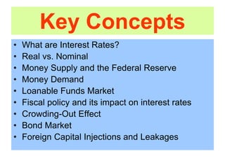 Key Concepts
• What are Interest Rates?
• Real vs. Nominal
• Money Supply and the Federal Reserve
• Money Demand
• Loanable Funds Market
• Fiscal policy and its impact on interest rates
• Crowding-Out Effect
• Bond Market
• Foreign Capital Injections and Leakages
 