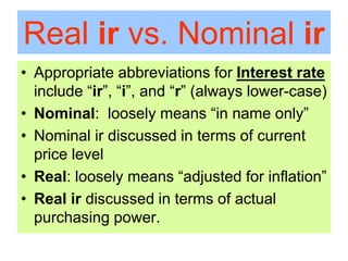 Real ir vs. Nominal ir
• Appropriate abbreviations for Interest rate
include “ir”, “i”, and “r” (always lower-case)
• Nominal: loosely means “in name only”
• Nominal ir discussed in terms of current
price level
• Real: loosely means “adjusted for inflation”
• Real ir discussed in terms of actual
purchasing power.
 