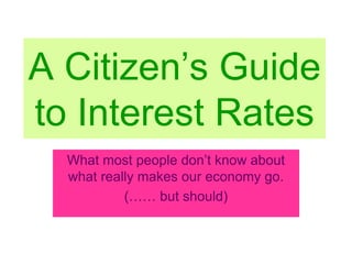 A Citizen’s Guide
to Interest Rates
What most people don’t know about
what really makes our economy go.
(…… but should)
 
