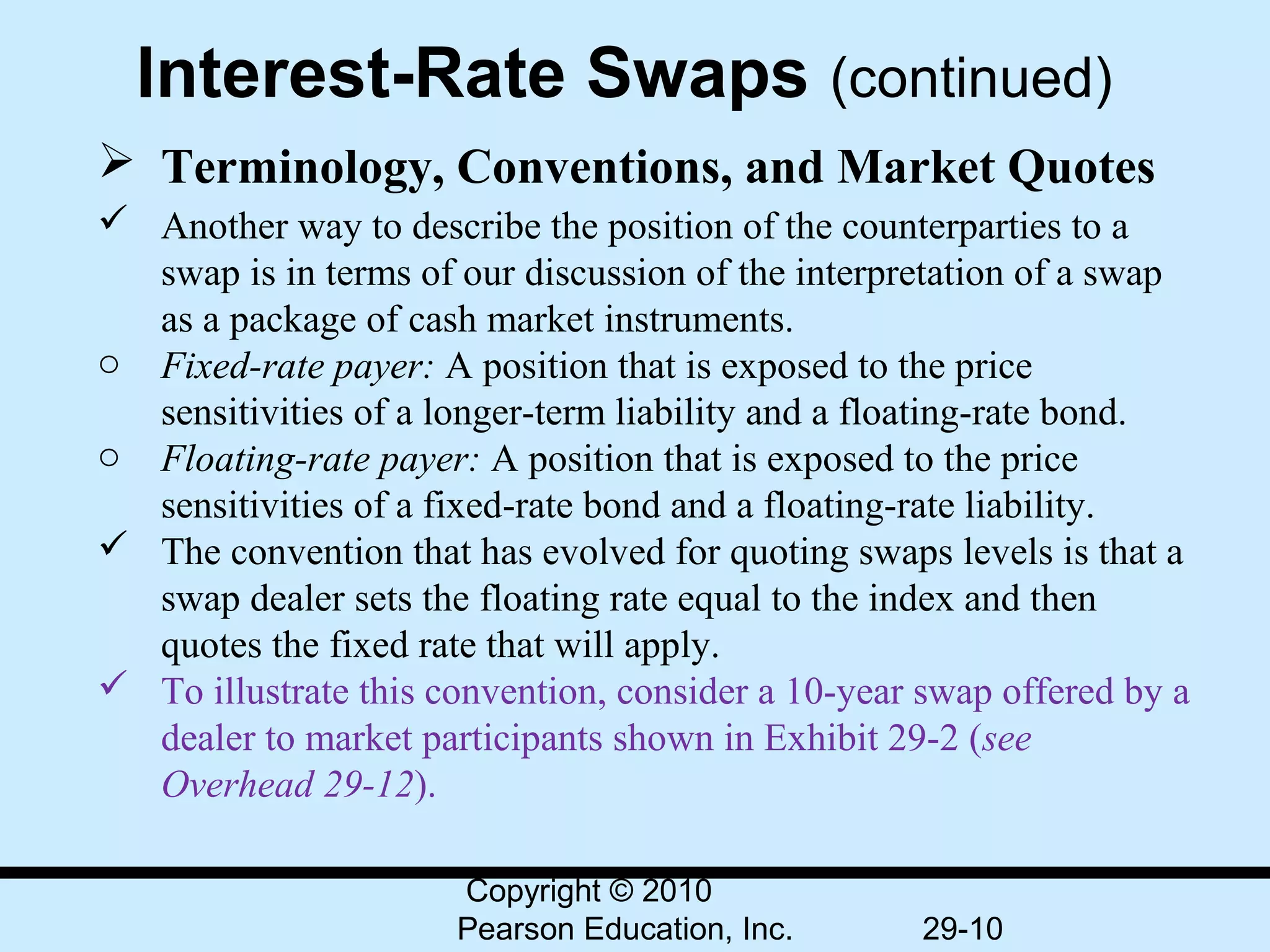 Interest-Rate Swaps (continued)
 Terminology, Conventions, and Market Quotes
 Another way to describe the position of the counterparties to a
  swap is in terms of our discussion of the interpretation of a swap
  as a package of cash market instruments.
o Fixed-rate payer: A position that is exposed to the price
  sensitivities of a longer-term liability and a floating-rate bond.
o Floating-rate payer: A position that is exposed to the price
  sensitivities of a fixed-rate bond and a floating-rate liability.
 The convention that has evolved for quoting swaps levels is that a
  swap dealer sets the floating rate equal to the index and then
  quotes the fixed rate that will apply.
 To illustrate this convention, consider a 10-year swap offered by a
  dealer to market participants shown in Exhibit 29-2 (see
  Overhead 29-12).

                      Copyright © 2010
                      Pearson Education, Inc.       29-10
 