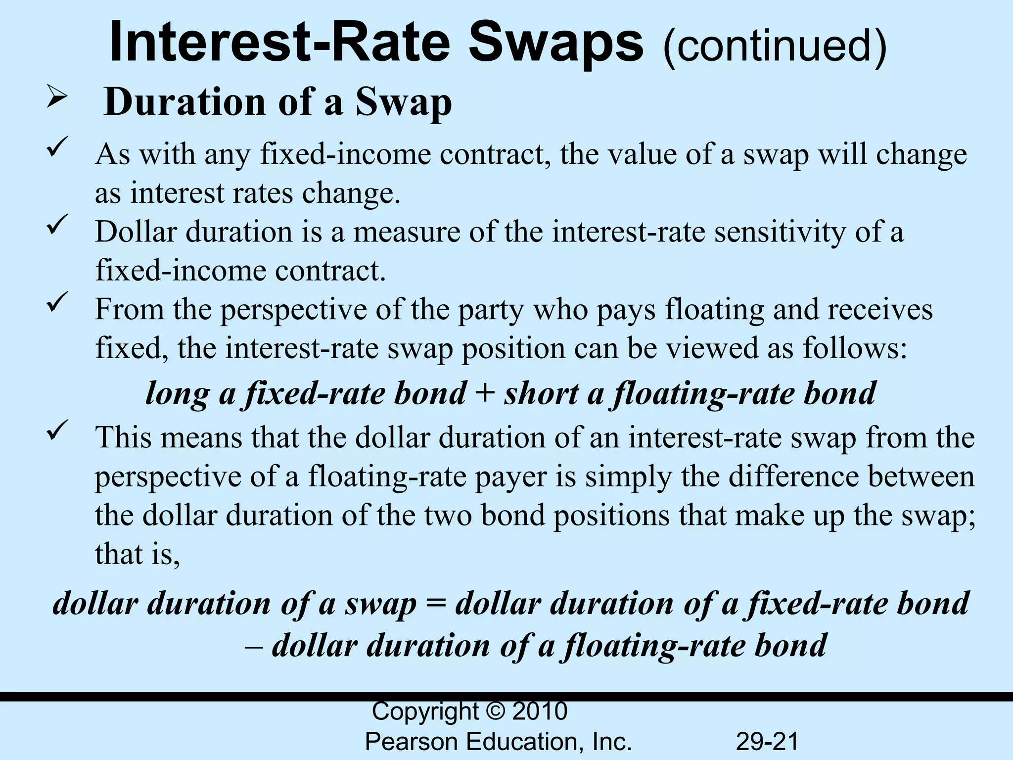 Interest-Rate Swaps (continued)
   Duration of a Swap
 As with any fixed-income contract, the value of a swap will change
  as interest rates change.
 Dollar duration is a measure of the interest-rate sensitivity of a
  fixed-income contract.
 From the perspective of the party who pays floating and receives
  fixed, the interest-rate swap position can be viewed as follows:
       long a fixed-rate bond + short a floating-rate bond
 This means that the dollar duration of an interest-rate swap from the
  perspective of a floating-rate payer is simply the difference between
  the dollar duration of the two bond positions that make up the swap;
  that is,
dollar duration of a swap = dollar duration of a fixed-rate bond
              – dollar duration of a floating-rate bond
                        Copyright © 2010
                        Pearson Education, Inc.     29-21
 