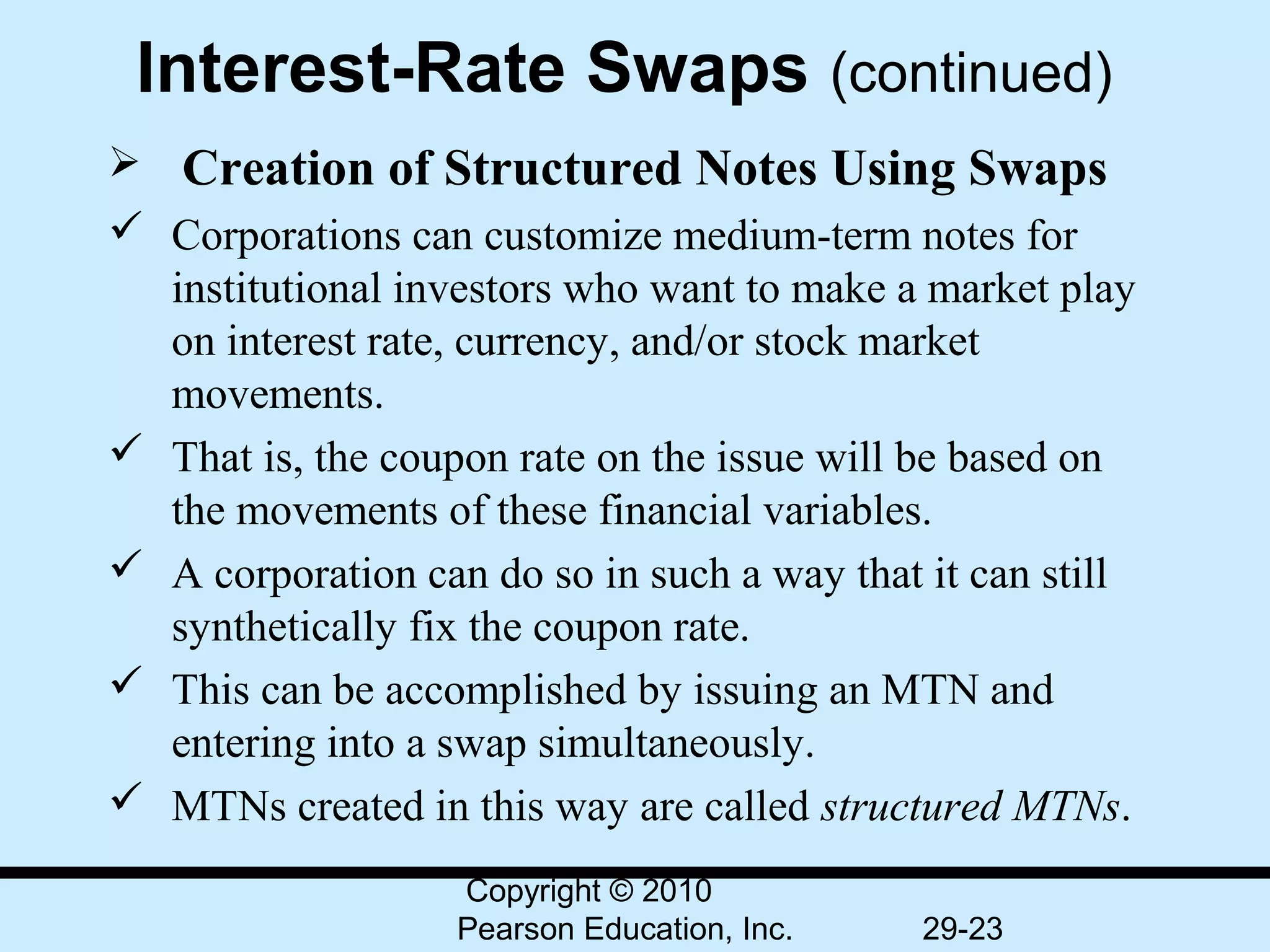 Interest-Rate Swaps (continued)
  Creation of Structured Notes Using Swaps
 Corporations can customize medium-term notes for 
  institutional investors who want to make a market play 
  on interest rate, currency, and/or stock market 
  movements.
 That is, the coupon rate on the issue will be based on 
  the movements of these financial variables.
 A corporation can do so in such a way that it can still 
  synthetically fix the coupon rate.
 This can be accomplished by issuing an MTN and 
  entering into a swap simultaneously.
 MTNs created in this way are called structured MTNs.
                   Copyright © 2010
                   Pearson Education, Inc.   29-23
 