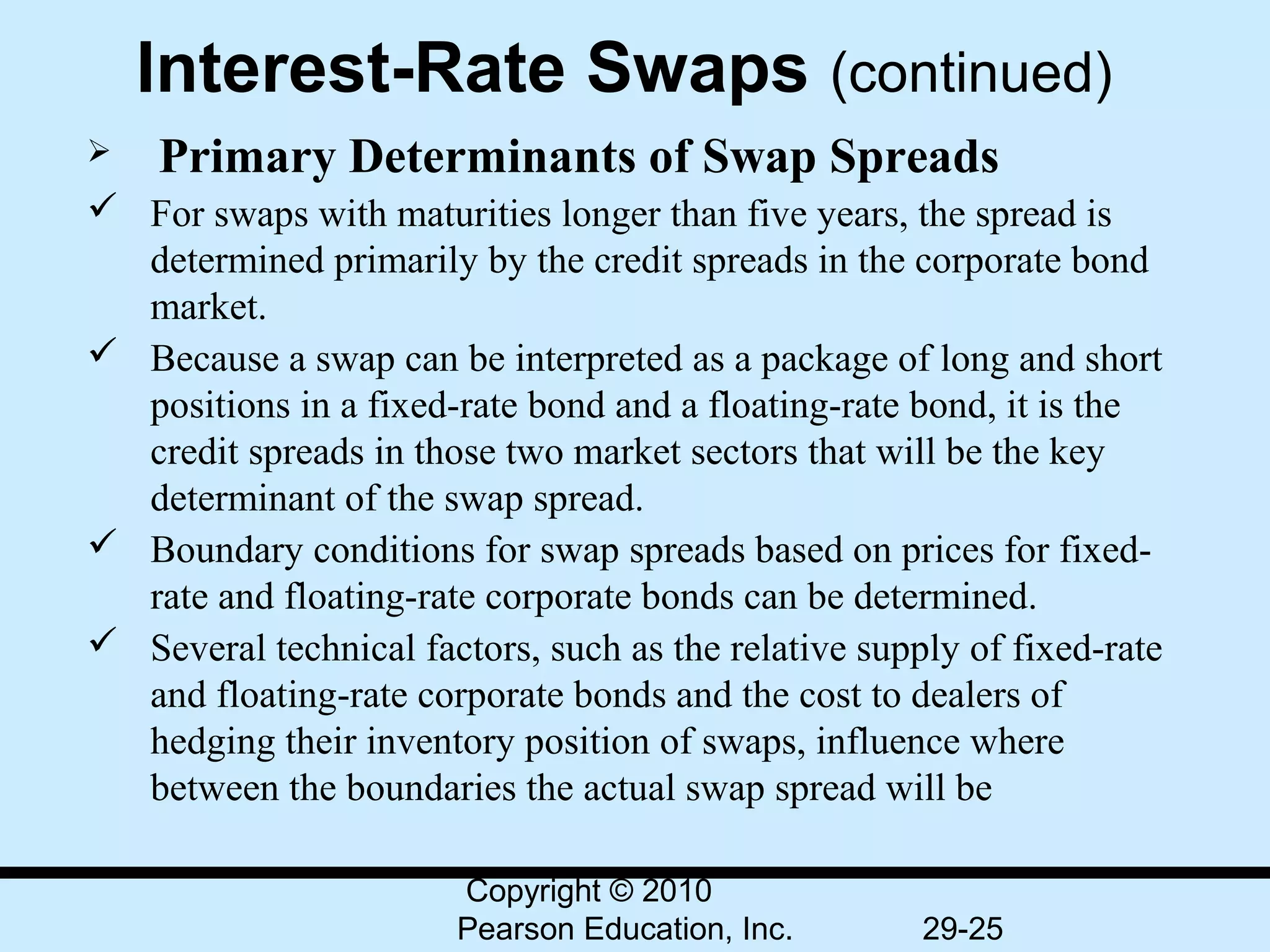 Interest-Rate Swaps (continued)
    Primary     Determinants of Swap Spreads
 For swaps with maturities longer than five years, the spread is 
  determined primarily by the credit spreads in the corporate bond 
  market.
 Because a swap can be interpreted as a package of long and short 
  positions in a fixed-rate bond and a floating-rate bond, it is the 
  credit spreads in those two market sectors that will be the key 
  determinant of the swap spread.
 Boundary conditions for swap spreads based on prices for fixed-
  rate and floating-rate corporate bonds can be determined.
 Several technical factors, such as the relative supply of fixed-rate 
  and floating-rate corporate bonds and the cost to dealers of 
  hedging their inventory position of swaps, influence where 
  between the boundaries the actual swap spread will be

                        Copyright © 2010
                        Pearson Education, Inc.       29-25
 