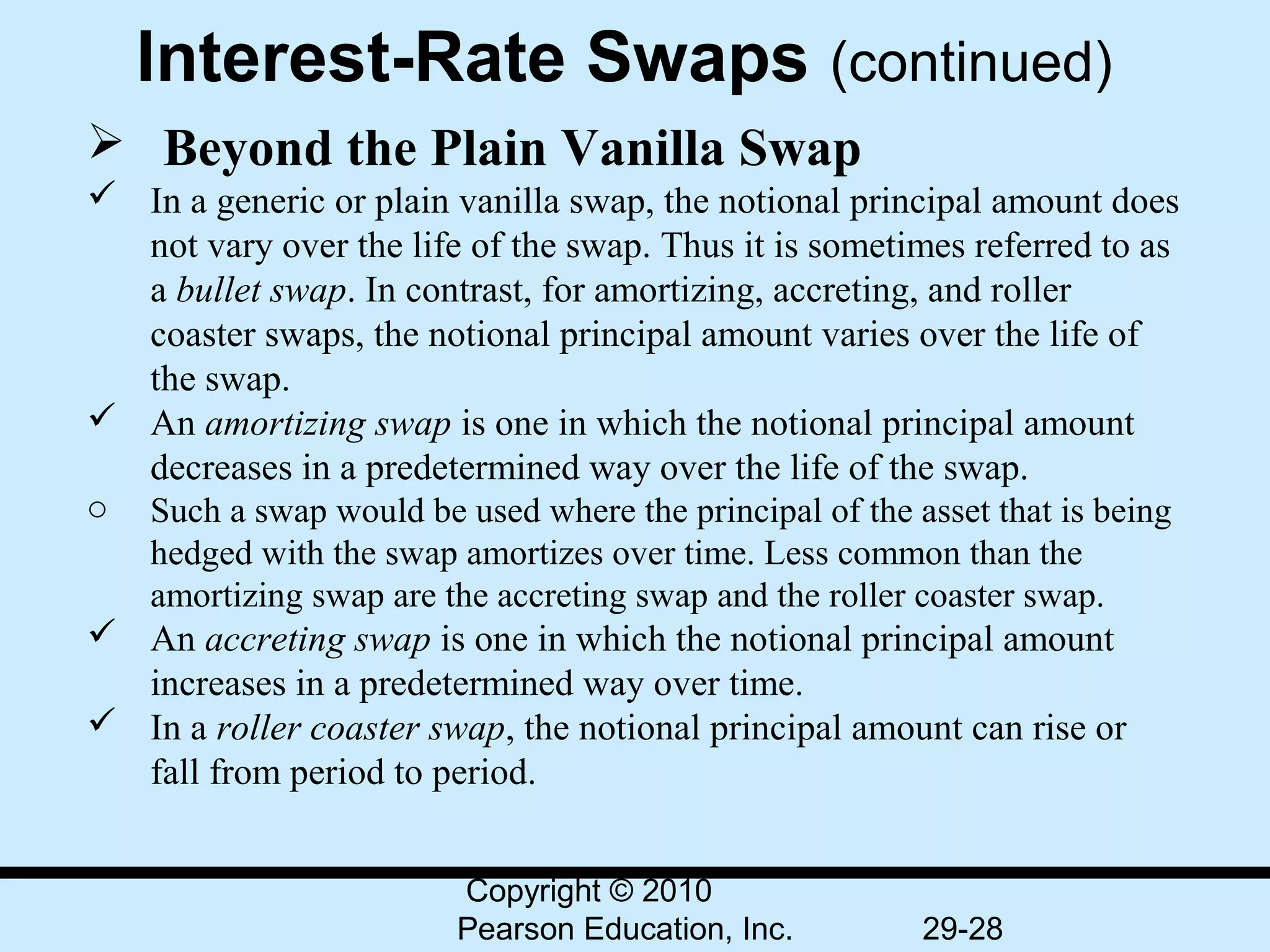 Interest-Rate Swaps (continued)
  Beyond the Plain Vanilla Swap
 In a generic or plain vanilla swap, the notional principal amount does 
  not vary over the life of the swap. Thus it is sometimes referred to as 
  a bullet swap. In contrast, for amortizing, accreting, and roller 
  coaster swaps, the notional principal amount varies over the life of 
  the swap.
 An amortizing swap is one in which the notional principal amount 
  decreases in a predetermined way over the life of the swap.
o Such a swap would be used where the principal of the asset that is being 
  hedged with the swap amortizes over time. Less common than the 
  amortizing swap are the accreting swap and the roller coaster swap.
 An accreting swap is one in which the notional principal amount 
  increases in a predetermined way over time.
 In a roller coaster swap, the notional principal amount can rise or 
  fall from period to period.


                         Copyright © 2010
                         Pearson Education, Inc.        29-28
 