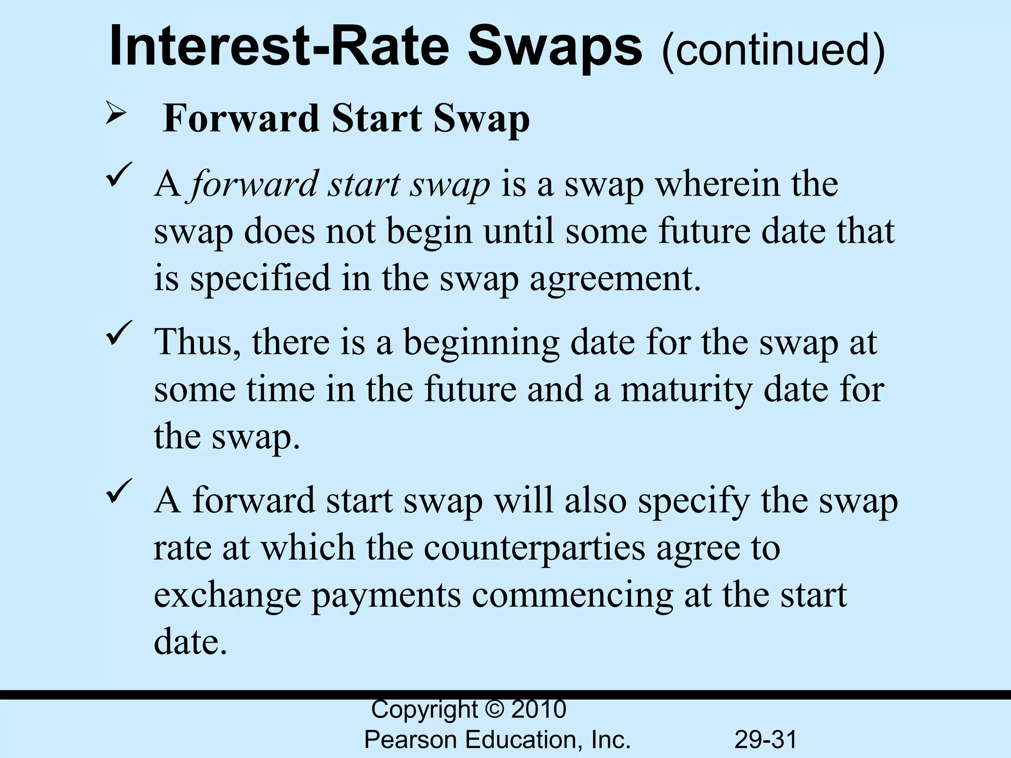 Interest-Rate Swaps (continued)
  Forward    Start Swap
 A forward start swap is a swap wherein the 
  swap does not begin until some future date that 
  is specified in the swap agreement.
 Thus, there is a beginning date for the swap at 
  some time in the future and a maturity date for 
  the swap.
 A forward start swap will also specify the swap 
  rate at which the counterparties agree to 
  exchange payments commencing at the start 
  date.
                Copyright © 2010
                Pearson Education, Inc.   29-31
 
