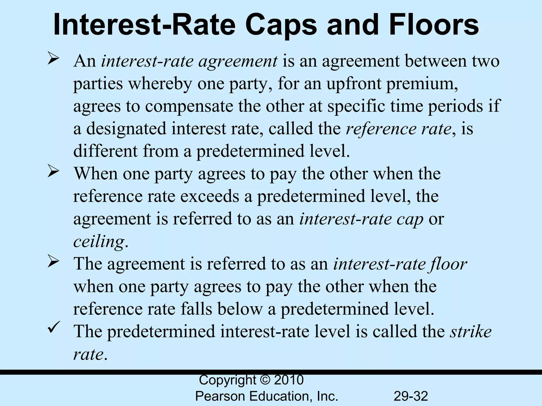 Interest-Rate Caps and Floors
 An interest-rate agreement is an agreement between two 
  parties whereby one party, for an upfront premium, 
  agrees to compensate the other at specific time periods if 
  a designated interest rate, called the reference rate, is 
  different from a predetermined level.
 When one party agrees to pay the other when the 
  reference rate exceeds a predetermined level, the 
  agreement is referred to as an interest-rate cap or 
  ceiling.
 The agreement is referred to as an interest-rate floor
  when one party agrees to pay the other when the 
  reference rate falls below a predetermined level.
 The predetermined interest-rate level is called the strike
  rate.
                   Copyright © 2010
                   Pearson Education, Inc.    29-32
 