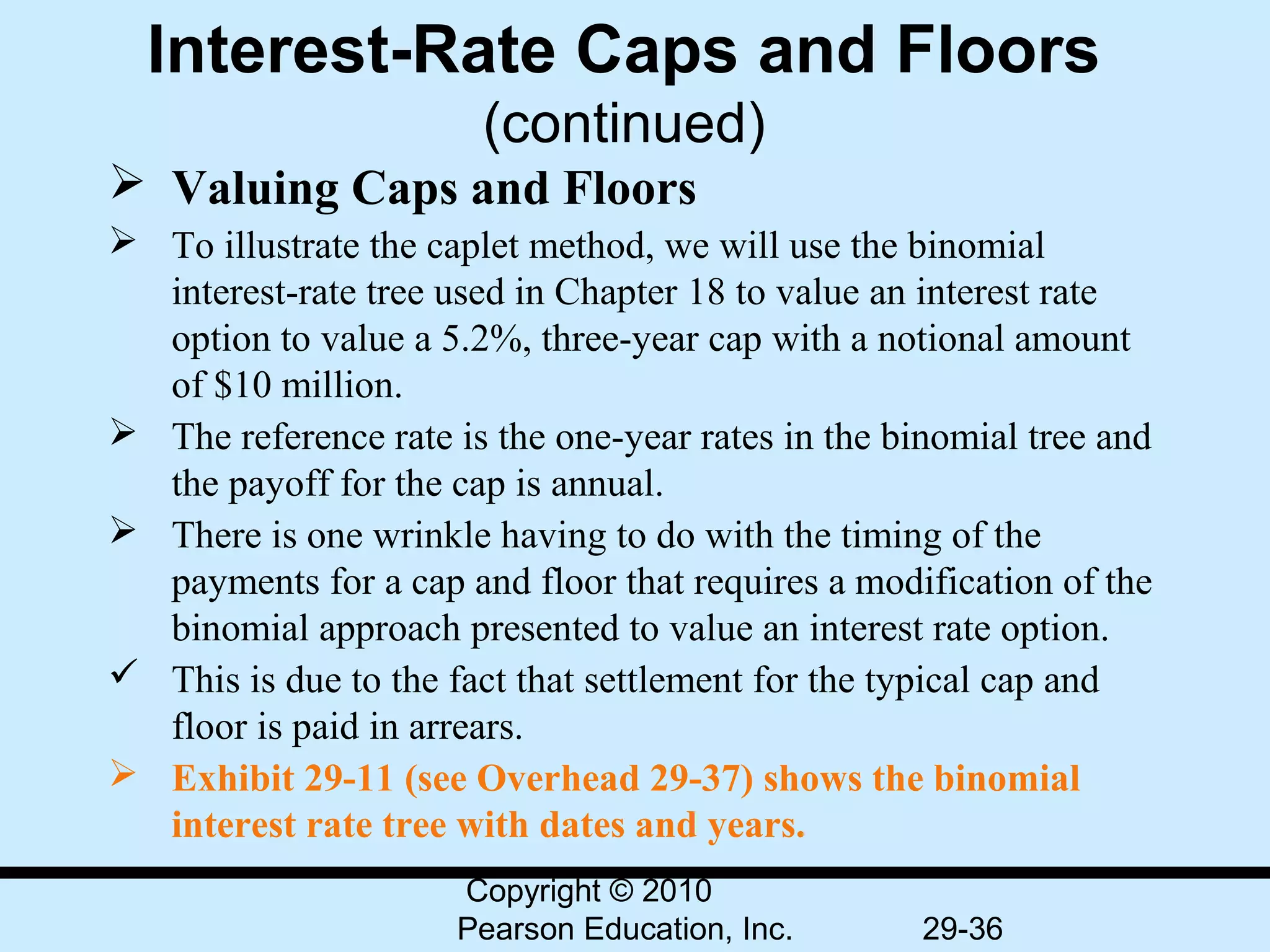 Interest-Rate Caps and Floors
                        (continued)
 Valuing Caps and Floors
 To illustrate the caplet method, we will use the binomial
  interest-rate tree used in Chapter 18 to value an interest rate
  option to value a 5.2%, three-year cap with a notional amount
  of $10 million.
 The reference rate is the one-year rates in the binomial tree and
  the payoff for the cap is annual.
 There is one wrinkle having to do with the timing of the
  payments for a cap and floor that requires a modification of the
  binomial approach presented to value an interest rate option.
 This is due to the fact that settlement for the typical cap and
  floor is paid in arrears.
 Exhibit 29-11 (see Overhead 29-37) shows the binomial
  interest rate tree with dates and years.
                      Copyright © 2010
                      Pearson Education, Inc.       29-36
 