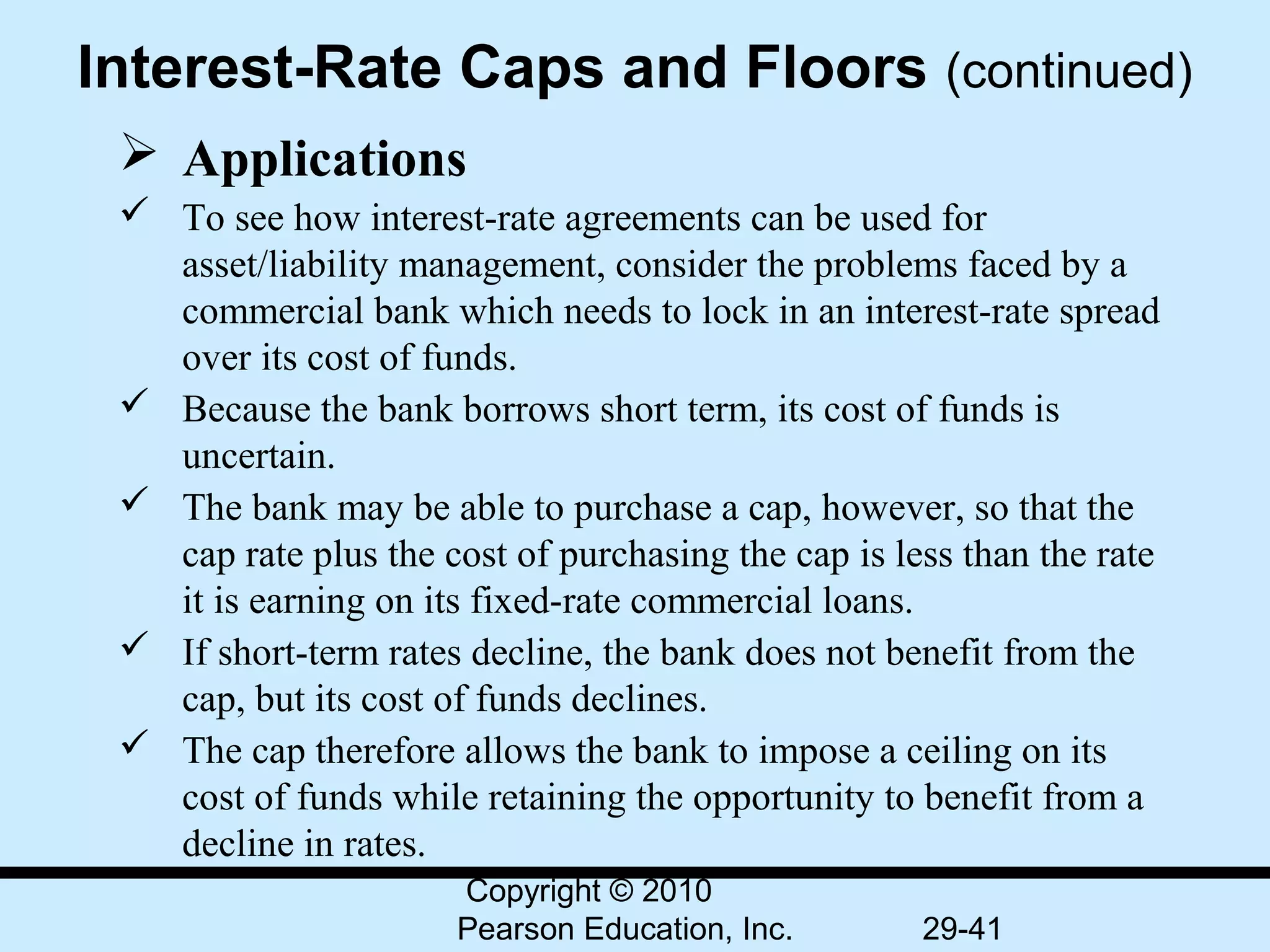 Interest-Rate Caps and Floors (continued)
  Applications
  To see how interest-rate agreements can be used for
   asset/liability management, consider the problems faced by a
   commercial bank which needs to lock in an interest-rate spread
   over its cost of funds.
  Because the bank borrows short term, its cost of funds is
   uncertain.
  The bank may be able to purchase a cap, however, so that the
   cap rate plus the cost of purchasing the cap is less than the rate
   it is earning on its fixed-rate commercial loans.
  If short-term rates decline, the bank does not benefit from the
   cap, but its cost of funds declines.
  The cap therefore allows the bank to impose a ceiling on its
   cost of funds while retaining the opportunity to benefit from a
   decline in rates.
                       Copyright © 2010
                       Pearson Education, Inc.       29-41
 