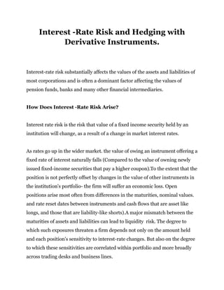 Interest -Rate Risk and Hedging with
Derivative Instruments.
Interest-rate risk substantially affects the values of the assets and liabilities of
most corporations and is often a dominant factor affecting the values of
pension funds, banks and many other financial intermediaries.
How Does Interest -Rate Risk Arise?
Interest rate risk is the risk that value of a fixed income security held by an
institution will change, as a result of a change in market interest rates.
As rates go up in the wider market. the value of owing an instrument offering a
fixed rate of interest naturally falls (Compared to the value of owning newly
issued fixed-income securities that pay a higher coupon).To the extent that the
position is not perfectly offset by changes in the value of other instruments in
the institution's portfolio- the firm will suffer an economic loss. Open
positions arise most often from differences in the maturities, nominal values.
and rate reset dates between instruments and cash flows that are asset like
longs, and those that are liability-like shorts).A major mismatch between the
maturities of assets and liabilities can lead to liquidity risk. The degree to
which such exposures threaten a firm depends not only on the amount held
and each position's sensitivity to interest-rate changes. But also on the degree
to which these sensitivities are correlated within portfolio and more broadly
across trading desks and business lines.
 