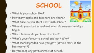 SCHOOL
• What is your school like?
• How many pupils and teachers are there?
• What time do you start and finish school?
• When do you start school and when do summer holidays
begin?
• Which lessons do you have at school?
• What’s your favourite school subject? Why?
• What marks/grades have you got? (Which mark is the
best/worst?)
• Do you keep any pets/animals at school?
 