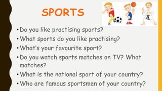 SPORTS
•Do you like practising sports?
• What sports do you like practising?
•What’s your favourite sport?
• Do you watch sports matches on TV? What
matches?
• What is the national sport of your country?
• Who are famous sportsmen of your country?
 