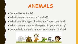 ANIMALS
• Do you like animals?
• What animals are you afraid of?
• What are the typical animals of your country?
• Which animals are endangered in your country?
• Do you help animals in your environment? How?
 