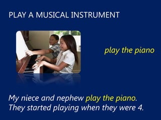 PLAY A MUSICAL INSTRUMENT



                           play the piano




My niece and nephew play the piano.
They started playing when they were 4.
 