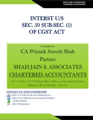 SHAH JAIN & ASSOCIATES
CHARTERED ACCOUNTANTS
INTERST U/S
SEC. 50 SUB-SEC. (1)
OF CGST ACT
CONTACT US / STAY CONNECTED
https://www.facebook.com/shahjainassoc
https://www.linkedin.com/company/shahjain
+918655030411
office@shahjain.in
Compiled by
CA Priyank Suresh Shah
Partner
SHAH JAIN & ASSOCIATES
CHARTERED ACCOUNTANTS
601, 6th Floor, 307/309 Rajesh Rayon Bhavan, Opp. Kakad Market
Kalbadevi Road, Mumbai – 400 005
 