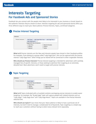 Ads & Sponsored Stories



Interests Targeting
For Facebook Ads and Sponsored Stories
Facebook lets you connect with the people most likely to be interested in your business or brand, based on
the authentic interests they’ve chosen to share. Interests targeting for ads and sponsored stories offers you
three different ways to reach your ideal audience: Precise Interests, Topics, and Broad Categories.


 1    Precise Interest Targeting




       What is it? Precise interests are the likes and interests people have shared in their Facebook profiles.
       For example, if you belong to a group called “Lady Gaga Fans”, this can be captured with the precise
       interest “Lady Gaga Fans”. Other things you’ve shared will be connected to other targetable interests.

       Who should use Precise Interests? Precise Interest targeting is intended for advertisers with carefully
       managed lists of specific interests, or those seeking to optimize their targeting at an extremely
       detailed level. Most advertisers won’t need to target with precise interests.




 2    Topic Targeting




       What is it? Topics (indicated with a # symbol) combine overlapping precise interests to enable easier
       targeting. For example, the “#Lady Gaga” topic will capture people with related interests such as
       “Lady Gaga”, “Lady Gaga Fans” and “Lady Gaga Music”. Topics are available in the Precise Interests
       selection box.

       Who should use topics? If you know that your ideal audience is likely to have a particular set of
       interests, but don’t need to manage a complicated list of keywords, Topic targeting is a simple way
       to reach your customers without having to select every relevant term separately.




       © 2011 Facebook, Inc. All rights reserved. Product specifications subject to change without notice.
 