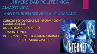 UNIVERSIDAD POLITECNICA
AMAZONICA
AÑO DEL BUEN SERVICIO AL CIUDADANO
CURSO:TECNOLOGIAS DE INFORMACIONY
COMUNICACIÓN
DOCENTE.MARCO PORRO
TEMA:INTERNET
INTEGRANTES:YESSICAYANINA BARAHONA NAVARRO
RICHAR SORIAVASQUEZ
 