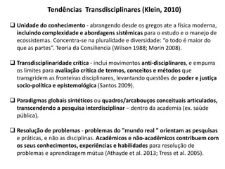 Tendências Transdisciplinares (Klein, 2010)
 Unidade do conhecimento - abrangendo desde os gregos ate a física moderna,
incluindo complexidade e abordagens sistêmicas para o estudo e o manejo de
ecossistemas. Concentra-se na pluralidade e diversidade: “o todo é maior do
que as partes”. Teoria da Consiliencia (Wilson 1988; Morin 2008).
 Transdisciplinaridade crítica - inclui movimentos anti-disciplinares, e empurra
os limites para avaliação crítica de termos, conceitos e métodos que
transgridem as fronteiras disciplinares, levantando questões de poder e justiça
socio-política e epistemológica (Santos 2009).
 Paradigmas globais sintéticos ou quadros/arcabouços conceituais articulados,
transcendendo a pesquisa interdisciplinar – dentro da academia (ex. saúde
pública).
 Resolução de problemas - problemas do "mundo real " orientam as pesquisas
e práticas, e não as disciplinas. Acadêmicos e não-acadêmicos contribuem com
os seus conhecimentos, experiências e habilidades para resolução de
problemas e aprendizagem mútua (Athayde et al. 2013; Tress et al. 2005).
 