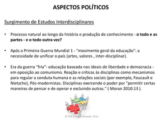 ASPECTOS POLÍTICOS
Surgimento de Estudos Interdisciplinares
• Processo natural ao longo da história e produção de conhecimento - o todo e as
partes - e o todo outra vez?
• Após a Primeira Guerra Mundial 1 - "movimento geral da educação": a
necessidade de unificar o país (artes, valores , inter-disciplinar).
• Era da guerra “fria”- educação baseada nos ideais de liberdade e democracia -
em oposição ao comunismo. Reação e críticas às disciplinas como mecanismos
para regular a conduta humana e as relações sociais (por exemplo, Foucault e
Nietzche), Pós-modernistas. Disciplinas exercendo o poder por "permitir certas
maneiras de pensar e de operar e excluindo outras." ( Moran 2010:13 ).
© Prof. Simone Athayde, 2016
 