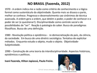 1970 - A ordem indica-me a razão como critério de conhecimento e a lógica
formal como sustentáculo da objetividade. Quanto mais se disseca a parte,
melhor se conhece. Progresso e desenvolvimento sao sinônimos de técnica
avancada. A ordem gera a ordem, que detém o poder, o poder de conhecer e o
poder de ser (e questionar!). Disciplinaridade como controle social e de
possibilidades de “ser”. Reação à patologia do saber. Busca de paradigmas
filosóficos. Busca de uma definição.
1980 - Revolução política e epistêmica - re-democratização do país, da ciência,
da sociedade. Em busca de uma diretriz sociológica. Tentativa de explicitar
métodos. Enquanto estudo o objeto, mudo o objeto. Objetividade-
Subjetividade.
1990 – Construção de uma teoria da interdisciplinaridade. Aspectos históricos,
epistêmicos e políticos.
Ivani Fazenda, Hilton Japiassú, Paulo Freire.
NO BRASIL (Fazenda, 2012)
© Prof. Simone Athayde, 2016
 