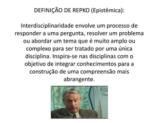 DEFINIÇÃO DE REPKO (Epistêmica):
Interdisciplinaridade envolve um processo de
responder a uma pergunta, resolver um problema
ou abordar um tema que é muito amplo ou
complexo para ser tratado por uma única
disciplina. Inspira-se nas disciplinas com o
objetivo de integrar conhecimentos para a
construção de uma compreensão mais
abrangente.
© Prof. Simone Athayde, 2016
 