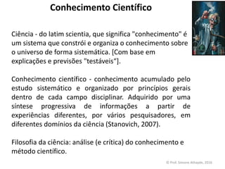 Conhecimento Científico
Ciência - do latim scientia, que significa "conhecimento" é
um sistema que constrói e organiza o conhecimento sobre
o universo de forma sistemática. [Com base em
explicações e previsões "testáveis​​“].
Conhecimento científico - conhecimento acumulado pelo
estudo sistemático e organizado por princípios gerais
dentro de cada campo disciplinar. Adquirido por uma
síntese progressiva de informações a partir de
experiências diferentes, por vários pesquisadores, em
diferentes domínios da ciência (Stanovich, 2007).
Filosofia da ciência: análise (e crítica) do conhecimento e
método científico.
© Prof. Simone Athayde, 2016
 