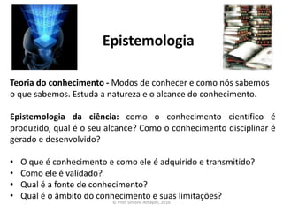 Epistemologia
Teoria do conhecimento - Modos de conhecer e como nós sabemos
o que sabemos. Estuda a natureza e o alcance do conhecimento.
Epistemologia da ciência: como o conhecimento científico é
produzido, qual é o seu alcance? Como o conhecimento disciplinar é
gerado e desenvolvido?
• O que é conhecimento e como ele é adquirido e transmitido?
• Como ele é validado?
• Qual é a fonte de conhecimento?
• Qual é o âmbito do conhecimento e suas limitações?
© Prof. Simone Athayde, 2016
 