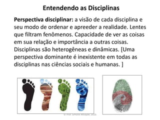 Entendendo as Disciplinas
Perspectiva disciplinar: a visão de cada disciplina e
seu modo de ordenar e apreeder a realidade. Lentes
que filtram fenômenos. Capacidade de ver as coisas
em sua relação e importância a outras coisas.
Disciplinas são heterogêneas e dinâmicas. [Uma
perspectiva dominante é inexistente em todas as
disciplinas nas ciências sociais e humanas. ]
© Prof. Simone Athayde, 2016
 