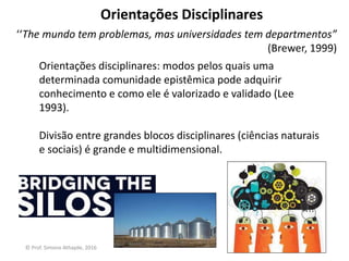 Orientações Disciplinares
Orientações disciplinares: modos pelos quais uma
determinada comunidade epistêmica pode adquirir
conhecimento e como ele é valorizado e validado (Lee
1993).
Divisão entre grandes blocos disciplinares (ciências naturais
e sociais) é grande e multidimensional.
‘‘The mundo tem problemas, mas universidades tem departmentos”
(Brewer, 1999)
© Prof. Simone Athayde, 2016
 