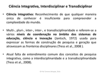 Ciência Integrativa, Interdisciplinar e Transdiciplinar
• Ciência integrativa: Reconhecimento de que qualquer maneira
única de conhecer é insuficiente para compreender a
complexidade do mundo.
• Multi-, pluri-, inter-, inter-, e transdisciplinaridade e referem-se a
vários níveis de coordenação no âmbito dos sistemas de
educação, ciência e inovação (Jantsch, 1972) usada para
expressar as formas de construção de pesquisa e geração que
atravessam as fronteiras disciplinares (Tress et al., 2008 ).
• Atual falta de entendimento comum dos conceitos de pesquisa
integrativa, como a interdisciplinaridade e a transdisciplinaridade
(Tress et al., 2008).
© Prof. Simone Athayde, 2016
 
