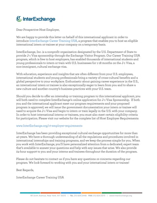  
	
  
Dear Prospective Host Employer,
We are happy to provide this letter on behalf of this international applicant in order to
introduce InterExchange Career Training USA, a program that enables you to host an eligible
international intern or trainee at your company on a temporary basis.
InterExchange, Inc. is a nonprofit organization designated by the U.S. Department of State to
provide J-1 Visa sponsorship through the Exchange Visitor Program. Our Career Training USA
program, which is free to host employers, has enabled thousands of international students and
young professionals to intern or train with U.S. businesses for 1-18 months on the J-1 Visa, a
non-immigrant, cultural exchange visa.
With education, experience and insights that are often different from your U.S. employees,
international students and young professionals bring a variety of cross-cultural benefits and a
global perspective to your workplace. Enthusiastic about gaining career experience in the U.S.,
an international intern or trainee is also exceptionally eager to learn from you and to share a
new culture and another country’s business practices with your U.S. team.
Should you decide to offer an internship or training program to this international applicant, you
will both need to complete InterExchange’s online application for J-1 Visa Sponsorship. If both
you and the international applicant meet our program requirements and your proposed
program is approved, we will issue the government documentation your intern or trainee will
need to acquire the J-1 Visa and begin to intern or train legally in the U.S. with your company.
In order to host international interns or trainees, you must also meet certain eligibility criteria
for participation. Please visit our website for the complete list of Host Employer Requirements:
www.InterExchange.org/ct-employer-requirements
InterExchange has been providing exceptional cultural exchange opportunities for more than
40 years. We have a thorough understanding of all the regulations and procedures involved in
international internships and training programs, and we keep the process simple for you. When
you work with InterExchange, you’ll have personalized attention from a dedicated, expert team
that’s available to answer your questions and help with any issues that arise. We also provide
24-hour support to you and your interns and trainees throughout the duration of the program.
Please do not hesitate to contact us if you have any questions or concerns regarding our
program. We look forward to working with you and your international intern or trainee!
Best Regards,
InterExchange Career Training USA
 