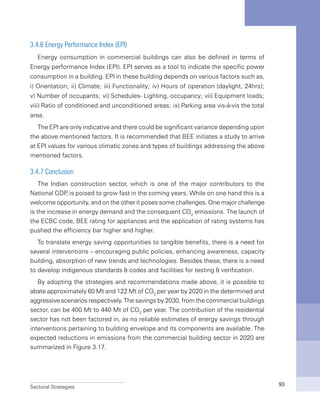 Sectoral Strategies 93
3.4.6 Energy Performance Index (EPI)
Energy consumption in commercial buildings can also be defined in terms of
Energy performance Index (EPI). EPI serves as a tool to indicate the specific power
consumption in a building. EPI in these building depends on various factors such as,
i) Orientation; ii) Climate; iii) Functionality; iv) Hours of operation (daylight, 24hrs);
v) Number of occupants; vi) Schedules- Lighting, occupancy; vii) Equipment loads;
viii) Ratio of conditioned and unconditioned areas; ix) Parking area vis-à-vis the total
area.
The EPI are only indicative and there could be significant variance depending upon
the above mentioned factors. It is recommended that BEE initiates a study to arrive
at EPI values for various climatic zones and types of buildings addressing the above
mentioned factors.
3.4.7 Conclusion
The Indian construction sector, which is one of the major contributors to the
National GDP, is poised to grow fast in the coming years. While on one hand this is a
welcome opportunity, and on the other it poses some challenges. One major challenge
is the increase in energy demand and the consequent CO2
emissions. The launch of
the ECBC code, BEE rating for appliances and the application of rating systems has
pushed the efficiency bar higher and higher.
To translate energy saving opportunities to tangible benefits, there is a need for
several interventions – encouraging public policies, enhancing awareness, capacity
building, absorption of new trends and technologies. Besides these, there is a need
to develop indigenous standards & codes and facilities for testing & verification.
By adopting the strategies and recommendations made above, it is possible to
abate approximately 60 Mt and 122 Mt of CO2
per year by 2020 in the determined and
aggressive scenarios respectively. The savings by 2030, from the commercial buildings
sector, can be 400 Mt to 440 Mt of CO2
per year. The contribution of the residential
sector has not been factored in, as no reliable estimates of energy savings through
interventions pertaining to building envelope and its components are available. The
expected reductions in emissions from the commercial building sector in 2020 are
summarized in Figure 3.17.
 
