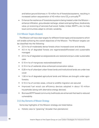 Interim Report of the Expert Group on Low Carbon Strategies for Inclusive Growth96
and below ground biomass in 10 million ha of forests/ecosystems, resulting in
increased carbon sequestration of 43 million tons CO2
-e annually.48
n	 Enhance the resilience of forests/ecosystems being treated under the Mission –
enhance infiltration, groundwater recharge, stream and spring flows, biodiversity
value, pr ovisioning of services (fuel wood, fodder, timber, NNTP’s, etc.) to help
local communities adapt to climatic variability.
3.5.4 Mission Targets (Outputs)
The Mission will have clear targets for different forest types and ecosystems which
will enable achieving the overall objectives of the Mission. The Mission targets can
be classified into the following:
2.0 m ha of moderately dense forests show increased cover and densityƒƒ
4.0 m ha of degraded forests are regenerated/afforested and sustainableƒƒ
managed
2.0 m ha of degraded scrub/grasslands are restored and put under sustainableƒƒ
uses
0.10 m ha of mangroves restored/establishedƒƒ
0.10 m ha of wetlands show enhanced conservation statusƒƒ
0.20 m ha of urban/peri urban forest lands and institutional lands are under treeƒƒ
cover
1.50 m ha of degraded agricultural lands and fallows are brought under agro-ƒƒ
forestry
0.10 m ha of corridor areas, critical to wildlife migration are securedƒƒ
Improved fuel wood use efficiency devices adopted in about 10 millionƒƒ
households (along with alternative energy devices)
Biomass/NTFP based community livelihoods are enhanced that lead to reducedƒƒ
vulnerability
3.5.5 Key Elements of Mission Strategy
Some key highlights of the Mission strategy are listed below.
n	 Holistic view to “greening” (broader than plantations):
 