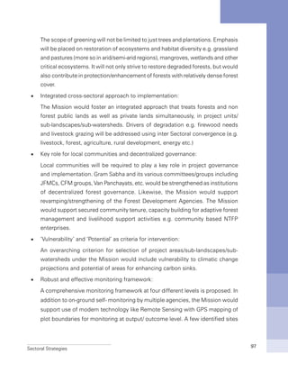 Sectoral Strategies 97
	 The scope of greening will not be limited to just trees and plantations. Emphasis
will be placed on restoration of ecosystems and habitat diversity e.g. grassland
and pastures (more so in arid/semi-arid regions), mangroves, wetlands and other
critical ecosystems. It will not only strive to restore degraded forests, but would
also contribute in protection/enhancement of forests with relatively dense forest
cover.
n	 Integrated cross-sectoral approach to implementation:
	 The Mission would foster an integrated approach that treats forests and non
forest public lands as well as private lands simultaneously, in project units/
sub-landscapes/sub-watersheds. Drivers of degradation e.g. firewood needs
and livestock grazing will be addressed using inter Sectoral convergence (e.g.
livestock, forest, agriculture, rural development, energy etc.)
n	 Key role for local communities and decentralized governance:
	 Local communities will be required to play a key role in project governance
and implementation. Gram Sabha and its various committees/groups including
JFMCs, CFM groups, Van Panchayats, etc. would be strengthened as institutions
of decentralized forest governance. Likewise, the Mission would support
revamping/strengthening of the Forest Development Agencies. The Mission
would support secured community tenure, capacity building for adaptive forest
management and livelihood support activities e.g. community based NTFP
enterprises.
n	 ‘Vulnerability’ and ‘Potential’ as criteria for intervention:
	 An overarching criterion for selection of project areas/sub-landscapes/sub-
watersheds under the Mission would include vulnerability to climatic change
projections and potential of areas for enhancing carbon sinks.
n	 Robust and effective monitoring framework:
	 A comprehensive monitoring framework at four different levels is proposed. In
addition to on-ground self- monitoring by multiple agencies, the Mission would
support use of modern technology like Remote Sensing with GPS mapping of
plot boundaries for monitoring at output/ outcome level. A few identified sites
 