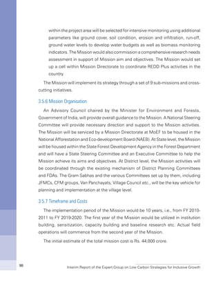 Interim Report of the Expert Group on Low Carbon Strategies for Inclusive Growth98
within the project area will be selected for intensive monitoring using additional
parameters like ground cover, soil condition, erosion and infiltration, run-off,
ground water levels to develop water budgets as well as biomass monitoring
indicators. The Mission would also commission a comprehensive research needs
assessment in support of Mission aim and objectives. The Mission would set
up a cell within Mission Directorate to coordinate REDD Plus activities in the
country.
The Mission will implement its strategy through a set of 9 sub-missions and cross-
cutting initiatives.
3.5.6 Mission Organisation
An Advisory Council chaired by the Minister for Environment and Forests,
Government of India, will provide overall guidance to the Mission. A National Steering
Committee will provide necessary direction and support to the Mission activities.
The Mission will be serviced by a Mission Directorate at MoEF to be housed in the
National Afforestation and Eco-development Board (NAEB). At State level, the Mission
will be housed within the State Forest Development Agency in the Forest Department
and will have a State Steering Committee and an Executive Committee to help the
Mission achieve its aims and objectives. At District level, the Mission activities will
be coordinated through the existing mechanism of District Planning Committees
and FDAs. The Gram Sabhas and the various Committees set up by them, including
JFMCs, CFM groups, Van Panchayats, Village Council etc., will be the key vehicle for
planning and implementation at the village level.
3.5.7 Timeframe and Costs
The implementation period of the Mission would be 10 years, i.e., from FY 2010-
2011 to FY 2019-2020. The first year of the Mission would be utilized in institution
building, sensitization, capacity building and baseline research etc. Actual field
operations will commence from the second year of the Mission.
The initial estimate of the total mission cost is Rs. 44,000 crore.
 
