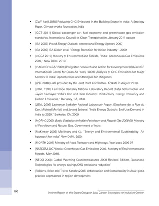 Interim Report of the Expert Group on Low Carbon Strategies for Inclusive Growth100
[CWF April 2010] Reducing GHG Emissions in the Building Sector in India: A Strategyƒƒ
Paper, Climate works foundation, India
[ICCT 2011] Global passenger car: fuel economy and greenhouse gas emissionƒƒ
standards, International Council on Clean Transportation, January 2011 update
[IEA 2007]ƒƒ World Energy Outlook, International Energy Agency, 2007
[IEA 2009] IEA Gielen et al. “Energy Transition for Indian Industry”, 2009ƒƒ
[INCCA 2010] Ministry of Environment and Forests, “India: Greenhouse Gas Emissionsƒƒ
2007,” New Delhi, 2010.
[IRADe/ICF/CCAP,2009] (Integrated Research and Action for Development (IRADe)/ICFƒƒ
International/ Center for Clean Air Policy (2009). Analysis of GHG Emissions for Major
Sectors in India: Opportunities and Strategies for Mitigation
[JPC, 2010] Data provided by the Joint Plant Committee, Kolkata in August 2010.ƒƒ
[LBNL 1998] Lawrence Berkeley National Laboratory Report (Katja Schumacher andƒƒ
Jayant Sathaye) “India’s Iron and Steel Industry: Productivity, Energy Efficiency and
Carbon Emissions,” Berkeley, CA, 1998.
[LBNL 2009] Lawrence Berkeley National Laboratory Report (Stephane de la Rue duƒƒ
Can, Michael McNeil, and Jayant Sathaye) “India Energy Outlook: End Use Demand in
India to 2020,” Berkeley, CA, 2009.
[MOPNG 2009]ƒƒ Basic Statistics on Indian Petroleum and Natural Gas 2008-09, Ministry
of Petroleum and Natural Gas, Government of India
[McKinsey 2009] McKinsey and Co, “Energy and Environmental Sustainability: Anƒƒ
Approach for India” New Delhi, 2009.
[MORTH 2007] Ministry of Road Transport and Highways, Year book 2006-07ƒƒ
[NATCOM 2007] India: Greenhouse Gas Emissions 2007, Ministry of Environment andƒƒ
Forests, May 2010.
[NEDO 2008] Global Warming Countermeasures 2008 Revised Edition, “Japaneseƒƒ
Technologies for energy savings/GHG emissions reduction”
[Roberts, Brian and Trevor Kanaley 2005] Urbanisation and Sustainability in Asia: goodƒƒ
practice approaches in region development.
 