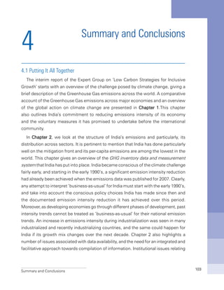 Summary and Conclusions 103
Summary and Conclusions
4.1 Putting It All Together
The interim report of the Expert Group on ‘Low Carbon Strategies for Inclusive
Growth’ starts with an overview of the challenge posed by climate change, giving a
brief description of the Greenhouse Gas emissions across the world. A comparative
account of the Greenhouse Gas emissions across major economies and an overview
of the global action on climate change are presented in Chapter 1.This chapter
also outlines India’s commitment to reducing emissions intensity of its economy
and the voluntary measures it has promised to undertake before the international
community.
In Chapter 2, we look at the structure of India’s emissions and particularly, its
distribution across sectors. It is pertinent to mention that India has done particularly
well on the mitigation front and its per-capita emissions are among the lowest in the
world. This chapter gives an overview of the GHG inventory data and measurement
system that India has put into place. India became conscious of the climate challenge
fairly early, and starting in the early 1990’s, a significant emission intensity reduction
had already been achieved when the emissions data was published for 2007. Clearly,
any attempt to interpret ‘business-as-usual’ for India must start with the early 1990’s,
and take into account the conscious policy choices India has made since then and
the documented emission intensity reduction it has achieved over this period.
Moreover, as developing economies go through different phases of development, past
intensity trends cannot be treated as ‘business-as-usual’ for their national emission
trends. An increase in emissions intensity during industrialization was seen in many
industrialized and recently industrializing countries, and the same could happen for
India if its growth mix changes over the next decade. Chapter 2 also highlights a
number of issues associated with data availability, and the need for an integrated and
facilitative approach towards compilation of information. Institutional issues relating
4
 